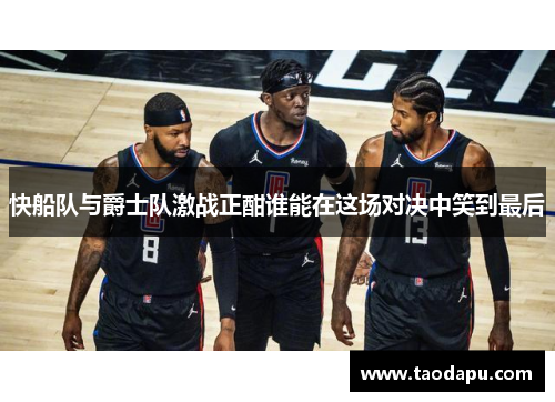 快船队与爵士队激战正酣谁能在这场对决中笑到最后