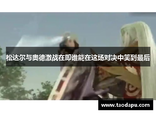 松达尔与奥德激战在即谁能在这场对决中笑到最后